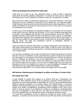 Thême du développement potentiel de l'Open Data.
L'Open Data est à l'ordre du jour des collectivités locales. Il s'agit de mettre à disposition
gratuitement les données publiables publiquement. Un exemple est donné par une vidéo sans
commentaires pour montrer l'utilisation du cadastre en ligne pour l'investissement immobilier.
HBS a commencé a utiliser des informations publiques pour son activité immobilière. L'Open Data
représente une mise à disposition de données qui sont croisées avec des ressources stables.
L'Open Data sera mature quand les données seront structurées et livrées régulièrement. C'est un
booster d'innovation car de nombreux services peuvent s'y créer. Chacun peut voir le travail de
son prédécesseur et s'en inspirer.
La mise à jour est très importante, les collectivités travaillent sur ces données et ils est essentiel
qu'elles soient à jour pour l'efficacité des procédures. Il n'y a pas de données personnelles dans
ces données. Pour l'agrégation des données il faut compiler plusieurs sources afin d'affiner et
compléter les fichiers. Il faut également relier les données entre elles en plus de la massification.
C'est plutôt dans l'application et les utilisations des données que sera créée la valeur ajouté. Il
n'est donc pas envisagé de rendre payant cet accès, le financement de ces données publiques a
déjà été assuré. Une partie des compétences concerne la participation citoyenne à
l'établissement des ces données.
Quand une session fut organisée à Stockholm il y a quelque à l'apparition de cette thématique il y
avait autant d'intervenants que de personnes dans la salle. A présent le sujet a été porté à la
connaissance du public et l'audience est plus forte. La fonction des données est phénoménale et
c'est un aspect positif.
A la commission européenne c'est un stade de lancement et la plupart des données proviennent
d'Eurostat. De plus les différents niveaux gouvernementaux peuvent introduire leurs données
pour les partager. La construction de la structure d'interconnexion pour l'Europe est lancée et
concerne l'ensemble des Institutions. Pour le coté réglementaire il y a eu deux événements
marquants aux USA, tout les nouveaux fichiers de données sont ouverts par défaut, donc sauf
avis contraire motivé. Pour les coûts, on ne voit pas une stratégie Open Data car on parle de
facturation et de Droit à la réutilisation. On note que "ce qui est accessible est réutilisable", mais
cela dépend de ce que chaque Etat considère dans ce concept d'accessibilité.
Dans le cadre de l'Open Data: "Il n'y a rien de simple ni de magique mais il faut travailler."
EDP Sciences: Positionnement et Stratégie d'un éditeur scientifique à l'horizon 2020.
Mme Agnès Henri, EDP.
Il s'agit d'étudier le contexte dans l'optique de la directive 2020 pour la libéralisation des
données. En 1995: publication de huit revues en physique et premières versions électroniques.
Aujourd'hui les revues sont diversifiées et disponibles sur le web. 55 revues Académiques dans
plusieurs domaines scientifiques et en plusieurs langues avec 200.000 articles. Le portail de
conférence est publié en Open access. Avant 1995, le chercheur rédigeait, il confiait son travail à
l'éditeur qui le vendait à la Bibliothèque. Actuellement l'article se décline en PDF, HTML et sera
indexé en base de données. Il est possible de connaître les consultations et téléchargements
ainsi que les réutilisations en ligne. Des liens sont reliés par les thèmes, les termes et les
ressources supplémentaires. Il est possible de mesurer l'impact dans les réseaux sociaux.
Il y a deux voies de publication: la prise en charge par un éditeur qui enrichi, corrige et met à
disposition. La deuxième concerne la mise en ligne de version PDF sans révision par des pairs et
 