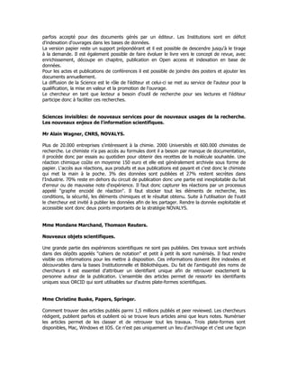 parfois accepté pour des documents gérés par un éditeur. Les Institutions sont en déficit
d'indexation d'ouvrages dans les bases de données.
La version papier reste un support prépondérant et il est possible de descendre jusqu'à le tirage
à la demande. Il est également possible de faire évoluer le livre vers le concept de revue, avec
enrichissement, découpe en chapitre, publication en Open access et indexation en base de
données.
Pour les actes et publications de conférences il est possible de joindre des posters et ajouter les
documents annuellement.
La diffusion de la Science est le rôle de l'éditeur et celui-ci se met au service de l'auteur pour la
qualification, la mise en valeur et la promotion de l'ouvrage.
Le chercheur en tant que lecteur a besoin d'outil de recherche pour ses lectures et l'éditeur
participe donc à faciliter ces recherches.
Sciences invisibles: de nouveaux services pour de nouveaux usages de la recherche.
Les nouveaux enjeux de l'information scientifiques.
Mr Alain Wagner, CNRS, NOVALYS.
Plus de 20.000 entreprises s'intéressent à la chimie. 2000 Universités et 600.000 chimistes de
recherche. Le chimiste n'a pas accès au formules dont il a besoin par manque de documentation,
il procède donc par essais au quotidien pour obtenir des recettes de la molécule souhaitée. Une
réaction chimique coûte en moyenne 150 euro et elle est généralement archivée sous forme de
papier. L'accès aux réactions, aux produits et aux publications est payant et c'est donc le chimiste
qui met la main à la poche. 3% des données sont publiées et 27% restent secrètes dans
l'Industrie. 70% reste en dehors du circuit de publication donc une partie est inexploitable du fait
d'erreur ou de mauvaise note d'expérience. Il faut donc capturer les réactions par un processus
appelé "graphe encodé de réaction". Il faut stocker tout les éléments de recherche, les
conditions, la sécurité, les éléments chimiques et le résultat obtenu. Suite à l'utilisation de l'outil
le chercheur est invité à publier les données afin de les partager. Rendre la donnée exploitable et
accessible sont donc deux points importants de la stratégie NOVALYS.
Mme Mondane Marchand, Thomson Reuters.
Nouveaux objets scientifiques.
Une grande partie des expériences scientifiques ne sont pas publiées. Des travaux sont archivés
dans des dépôts appelés "cahiers de notation" et petit à petit ils sont numérisés. Il faut rendre
visible ces informations pour les mettre à disposition. Ces informations doivent être indexées et
découvrables dans la bases Institutionnelle et Bibliothèques. Du fait de l'ambiguité des noms de
chercheurs il est essentiel d'attribuer un identifiant unique afin de retrouver exactement la
personne auteur de la publication. L'ensemble des articles permet de ressortir les identifiants
uniques sous ORCID qui sont utilisables sur d'autres plate-formes scientifiques.
Mme Christine Buske, Papers, Springer.
Comment trouver des articles publiés parmi 1,5 millions publiés et peer reviewed. Les chercheurs
rédigent, publient parfois et oublient où se trouve leurs articles ainsi que leurs notes. Numériser
les articles permet de les classer et de retrouver tout les travaux. Trois plate-formes sont
disponibles, Mac, Windows et IOS. Ce n'est pas uniquement un lieu d'archivage et c'est une façon
 