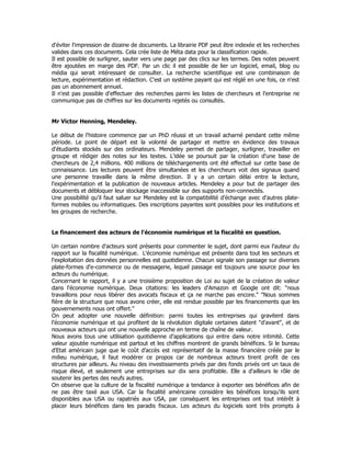 d'éviter l'impression de dizaine de documents. La librairie PDF peut être indexée et les recherches
valides dans ces documents. Cela crée liste de Méta data pour la classification rapide.
Il est possible de surligner, sauter vers une page par des clics sur les termes. Des notes peuvent
être ajoutées en marge des PDF. Par un clic il est possible de lier un logiciel, email, blog ou
média qui serait intéressant de consulter. La recherche scientifique est une combinaison de
lecture, expérimentation et rédaction. C'est un système payant qui est réglé en une fois, ce n'est
pas un abonnement annuel.
Il n'est pas possible d'effectuer des recherches parmi les listes de chercheurs et l'entreprise ne
communique pas de chiffres sur les documents rejetés ou consultés.
Mr Victor Henning, Mendeley.
Le début de l'histoire commence par un PhD réussi et un travail acharné pendant cette même
période. Le point de départ est la volonté de partager et mettre en évidence des travaux
d'étudiants stockés sur des ordinateurs. Mendeley permet de partager, surligner, travailler en
groupe et rédiger des notes sur les textes. L'idée se poursuit par la création d'une base de
chercheurs de 2,4 millions. 400 millions de téléchargements ont été effectué sur cette base de
connaissance. Les lectures peuvent être simultanées et les chercheurs voit des signaux quand
une personne travaille dans la même direction. Il y a un certain délai entre la lecture,
l'expérimentation et la publication de nouveaux articles. Mendeley a pour but de partager des
documents et débloquer leur stockage inaccessible sur des supports non-connectés.
Une possibilité qu'il faut saluer sur Mendeley est la compatibilité d'échange avec d'autres plate-
formes mobiles ou informatiques. Des inscriptions payantes sont possibles pour les institutions et
les groupes de recherche.
Le financement des acteurs de l'économie numérique et la fiscalité en question.
Un certain nombre d'acteurs sont présents pour commenter le sujet, dont parmi eux l'auteur du
rapport sur la fiscalité numérique. L'économie numérique est présente dans tout les secteurs et
l'exploitation des données personnelles est quotidienne. Chacun signale son passage sur diverses
plate-formes d'e-commerce ou de messagerie, lequel passage est toujours une source pour les
acteurs du numérique.
Concernant le rapport, il y a une troisième proposition de Loi au sujet de la création de valeur
dans l'économie numérique. Deux citations: les leaders d'Amazon et Google ont dit: "nous
travaillons pour nous libérer des avocats fiscaux et ça ne marche pas encore." "Nous sommes
fière de la structure que nous avons créer, elle est rendue possible par les financements que les
gouvernements nous ont offert."
On peut adopter une nouvelle définition: parmi toutes les entreprises qui gravitent dans
l'économie numérique et qui profitent de la révolution digitale certaines datent "d'avant", et de
nouveaux acteurs qui ont une nouvelle approche en terme de chaîne de valeur.
Nous avons tous une utilisation quotidienne d'applications qui entre dans notre intimité. Cette
valeur ajoutée numérique est partout et les chiffres montrent de grands bénéfices. Si le bureau
d'Etat américain juge que le coût d'accès est représentatif de la masse financière créée par le
milieu numérique, il faut modérer ce propos car de nombreux acteurs tirent profit de ces
structures par ailleurs. Au niveau des investissements privés par des fonds privés ont un taux de
risque élevé, et seulement une entreprises sur dix sera profitable. Elle a d'ailleurs le rôle de
soutenir les pertes des neufs autres.
On observe que la culture de la fiscalité numérique a tendance à exporter ses bénéfices afin de
ne pas être taxé aux USA. Car la fiscalité américaine considère les bénéfices lorsqu'ils sont
disponibles aux USA ou rapatriés aux USA, par conséquent les entreprises ont tout intérêt à
placer leurs bénéfices dans les paradis fiscaux. Les acteurs du logiciels sont très prompts à
 