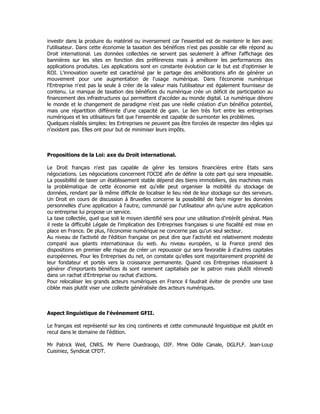 investir dans la produire du matériel ou inversement car l'essentiel est de maintenir le lien avec
l'utilisateur. Dans cette économie la taxation des bénéfices n'est pas possible car elle répond au
Droit international. Les données collectées ne servent pas seulement à affiner l'affichage des
bannières sur les sites en fonction des préférences mais à améliorer les performances des
applications produites. Les applications sont en constante évolution car le but est d'optimiser le
ROI. L'innovation ouverte est caractérisé par le partage des améliorations afin de générer un
mouvement pour une augmentation de l'usage numérique. Dans l'économie numérique
l'Entreprise n'est pas la seule à créer de la valeur mais l'utilisateur est également fourniseur de
contenu. Le manque de taxation des bénéfices du numérique crée un déficit de participation au
financement des infrastructures qui permettent d'accéder au monde digital. Le numérique dévore
le monde et le changement de paradigme n'est pas une réelle création d'un bénéfice potentiel,
mais une répartition différente d'une capacité de gain. Le lien très fort entre les entreprises
numériques et les utilisateurs fait que l'ensemble est capable de surmonter les problèmes.
Quelques réalités simples: les Entreprises ne peuvent pas être forcées de respecter des rêgles qui
n'existent pas. Elles ont pour but de minimiser leurs impôts.
Propositions de la Loi: axe du Droit international.
Le Droit français n'est pas capable de gérer les tensions financières entre Etats sans
négociations. Les négociations concernent l'OCDE afin de définir la cote part qui sera imposable.
La possibilité de taxer un établissement stable dépend des biens immobiliers, des machines mais
la problématique de cette économie est qu'elle peut organiser la mobilité du stockage de
données, rendant par là même difficile de localiser le lieu réel de leur stockage sur des serveurs.
Un Droit en cours de discussion à Bruxelles concerne la possibilité de faire migrer les données
personnelles d'une application à l'autre, commandé par l'utilisateur afin qu'une autre application
ou entreprise lui propose un service.
La taxe collectée, quel que soit le moyen identifié sera pour une utilisation d'intérêt général. Mais
il reste la difficulté Légale de l'implication des Entreprises françaises si une fiscalité est mise en
place en France. De plus, l'économie numérique ne concerne pas qu'un seul secteur.
Au niveau de l'activité de l'édition française on peut dire que l'activité est relativement modeste
comparé aux géants internationaux du web. Au niveau européen, si la France prend des
dispositions en premier elle risque de créer un repoussoir qui sera favorable à d'autres capitales
européennes. Pour les Entreprises du net, on constate qu'elles sont majoritairement propriété de
leur fondateur et portés vers la croissance permanente. Quand ces Entreprises réussissent à
générer d'importants bénéfices ils sont rarement capitalisés par le patron mais plutôt réinvesti
dans un rachat d'Entreprise ou rachat d'actions.
Pour relocaliser les grands acteurs numériques en France il faudrait éviter de prendre une taxe
ciblée mais plutôt viser une collecte généralisée des acteurs numériques.
Aspect linguistique de l'événement GFII.
Le français est représenté sur les cinq continents et cette communauté linguistique est plutôt en
recul dans le domaine de l'édition.
Mr Patrick Weil, CNRS. Mr Pierre Ouedraogo, OIF. Mme Odile Canale, DGLFLF. Jean-Loup
Cuisiniez, Syndicat CFDT.
 