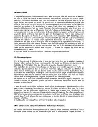 Mr Patrick Weil.
A toujours été partisan d'un programme d'éducation en anglais pour des américains à Sciences
Po Paris. A l'école d'économie de Paris des cours sont dispensés en anglais. Un objectif d'avoir
des cours de matières spécifique dans cette langue permet de lever la barrière pour l'accès au
Pays. Sachant que chaque mot se dit à la saxonne ou à la française dans la langue anglaise cela
réduit le fossé virtuel entre ces langues. En plus de pratiquer la langue anglaise les francophones
apportent une culture et des savoirs-faire. Le voisin d'Haïti est un pays hispanophone. Dans ce
pays les bibliothèques n'ont pas reçus d'ouvrages francophones pendant plus de dix ans. Le
papier reste important car la diffusion de l'internet n'est pas généralisé et parfois très faible. La
numérisation de livres est complémentaire de la consultation sur papier. Le fait d'imprimer est
peut être banal en France mais dans les pays en développement c'est un acte coûteux car
nécessite du papier, de l'encre et un équipement. Pour l'association BSF Bibliothèque sans
Frontières il a été créé une bibliothèque virtuelle accessible par une clef USB sans connexion
internet. Un centaine de vidéos seront également disponibles sur YouTube. La dimension
intellectuelle de l'Etre Humain n'est pas prise en compte par les opérations humanitaires. La
santé, l'alimentation et l'abri sont les priorités. Il est prévu de déployer des Bibliothèques dans les
zones victimes des crises. La réponse institutionnelle n'est pas la plus adaptée aux interventions
alors que les associations peuvent être réactives. La qualité fini toujours par percer et les
meilleurs texte sont traduit.
L'important est de produire ce que l'on a à dire dans langue que l'on maîtrise.
Mr Pierre Ouedraogo.
Il y a énormément de changements et ceux qui sont une force de proposition réussissent
toujours à faire surface. Au niveau international il a été donné une définition lors du Sommet de
la Société de l'information. Celle-ci a été reprise lorsque les discussions tournaient court.
Une opération de formation technologique en français sera bientôt organisée en Haïti. La
recherche du Bien commun dans la sphère de l'information pousse à soutenir la publication de
sites internet multilingues afin de donner accès au plus grand nombre d'utilisateurs. Pour
l'utilisation des Technologies numériques une évaluation est en projet concernant la stratégie
technologique 2020. Pour la transition vers le numérique en 2015 certains Etats n'ont pas encore
mis en place de stratégies et c'est l'urgence qui prend le pas sur la préparation.
Le premier lieu de production cinématographique en Afrique est situé au Nigeria, Nollywood. Des
ateliers d'écriture ont également produit des notices techniques manquantes et l'on peut en
disposer en Bibliothèque.
4 axes: le numérique doit être un facteur significatif du développement. Actuellement le nombre
des mobiles est quasiment équivalent au nombre d'humains sur la terre. Ainsi avec l'accès aux
Institutions par les téléphones intelligents la donne peu changer pour l'implication des
populations. Les données ouvertes et la participation peut bénéficier de Open Data. Actuellement
l'OIF cherche des acteurs majeurs des technologies numériques en Afrique pour développer des
projets dans l'intérêt général. Le cadre stratégique se termine bientôt et les participations sont
toujours sollicitées.
Il faut travailler en réseau afin de renforcer l'impact de cette philosophie.
Mme Odile Canale. Délégation Générale de la langue française.
Le français est demandé pour l'apprentissage en tant que langue étrangère. Pourtant en France
la langue parait assaillie par des termes étrangers dans la publicité et les usages courants. Le
 