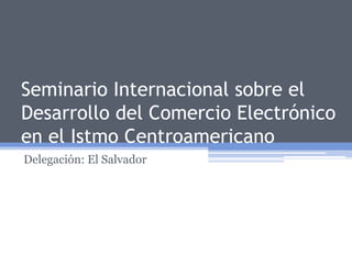 Seminario Internacional sobre el Desarrollo del Comercio Electrónico en el Istmo Centroamericano Delegación: El Salvador 
