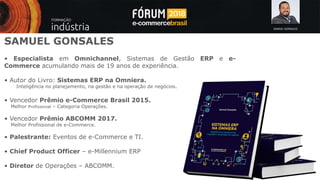 SAMUEL GONSALES
SAMUEL GONSALES
• Especialista em Omnichannel, Sistemas de Gestão ERP e e-
Commerce acumulando mais de 19 anos de experiência.
• Autor do Livro: Sistemas ERP na Omniera.
Inteligência no planejamento, na gestão e na operação de negócios.
• Vencedor Prêmio e-Commerce Brasil 2015.
Melhor Profissional – Categoria Operações.
• Vencedor Prêmio ABCOMM 2017.
Melhor Profissional de e-Commerce.
• Palestrante: Eventos de e-Commerce e TI.
• Chief Product Officer – e-Millennium ERP
• Diretor de Operações – ABCOMM.
 
