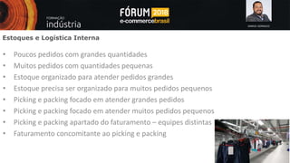 SAMUEL GONSALES
Estoques e Logística Interna
• Poucos pedidos com grandes quantidades
• Muitos pedidos com quantidades pequenas
• Estoque organizado para atender pedidos grandes
• Estoque precisa ser organizado para muitos pedidos pequenos
• Picking e packing focado em atender grandes pedidos
• Picking e packing focado em atender muitos pedidos pequenos
• Picking e packing apartado do faturamento – equipes distintas
• Faturamento concomitante ao picking e packing
 