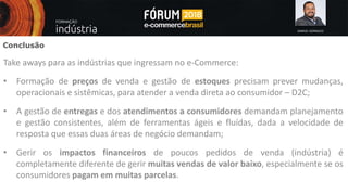 SAMUEL GONSALES
Conclusão
Take aways para as indústrias que ingressam no e-Commerce:
• Formação de preços de venda e gestão de estoques precisam prever mudanças,
operacionais e sistêmicas, para atender a venda direta ao consumidor – D2C;
• A gestão de entregas e dos atendimentos a consumidores demandam planejamento
e gestão consistentes, além de ferramentas ágeis e fluídas, dada a velocidade de
resposta que essas duas áreas de negócio demandam;
• Gerir os impactos financeiros de poucos pedidos de venda (indústria) é
completamente diferente de gerir muitas vendas de valor baixo, especialmente se os
consumidores pagam em muitas parcelas.
 