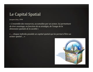 Le	
  Capital	
  Spatial	
  
	
  
Jacques	
  Lévy,	
  1994	
  
	
  
«	
  L’ensemble	
  des	
  ressources,	
  accumulées	
  par	
  un	
  acteur,	
  lui	
  permettant	
  
de	
  tirer	
  avantage,	
  en	
  fonction	
  de	
  sa	
  stratégie,	
  de	
  l'usage	
  de	
  la	
  
dimension	
  spatiale	
  de	
  la	
  société	
  »	
  	
  
	
  
«	
  …	
  chaque	
  individu	
  possède	
  un	
  capital	
  spatial	
  qui	
  lui	
  permet	
  d'être	
  un	
  
acteur	
  spatial	
  …	
  ». 	
  
 