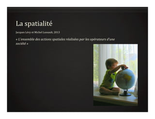 La	
  spatialité	
  
	
  
Jacques	
  Lévy	
  et	
  Michel	
  Lussault,	
  2013	
  
	
  
«	
  L’ensemble	
  des	
  actions	
  spatiales	
  réalisées	
  par	
  les	
  opérateurs	
  d’une	
  
société	
  »	
  	
  
 