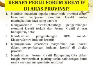 1. Memberi masukan kepada pemerintah provinsi dalam
formulasi kebijakan ekonomi kreatif untuk
meningkatkan daya saing daerah;
2. Mengkoordinir Instansi/Lembaga pengembangan
ekonomi kreatif terkait dan Forum Kreatif di aras
Kabupaten/Kota;
3. Memfasilitasi pengembangan UKM melalui
Klaster/Sentra Industri kreatif;
4. Meningkatkan kreatifitas masyarakat dan inovasi
dalam pengembangan industri kreatif di tingkat
provinsi.
5. Memfasilitasi Forum Kreatif Kabupaten/Kota dalam
rangka memperkuat jejaring usaha baik dengan dunia
usaha nasional maupun internasional.
 