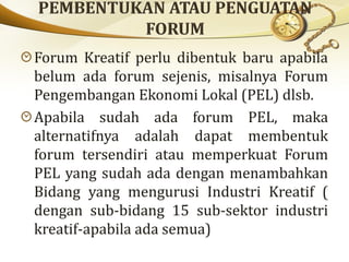 Forum Kreatif perlu dibentuk baru apabila
belum ada forum sejenis, misalnya Forum
Pengembangan Ekonomi Lokal (PEL) dlsb.
Apabila sudah ada forum PEL, maka
alternatifnya adalah dapat membentuk
forum tersendiri atau memperkuat Forum
PEL yang sudah ada dengan menambahkan
Bidang yang mengurusi Industri Kreatif (
dengan sub-bidang 15 sub-sektor industri
kreatif-apabila ada semua)
 