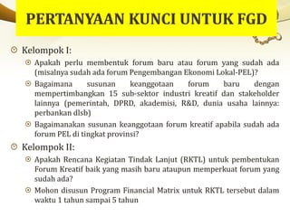 Kelompok I:
Apakah perlu membentuk forum baru atau forum yang sudah ada
(misalnya sudah ada forum Pengembangan Ekonomi Lokal-PEL)?
Bagaimana susunan keanggotaan forum baru dengan
mempertimbangkan 15 sub-sektor industri kreatif dan stakeholder
lainnya (pemerintah, DPRD, akademisi, R&D, dunia usaha lainnya:
perbankan dlsb)
Bagaimanakan susunan keanggotaan forum kreatif apabila sudah ada
forum PEL di tingkat provinsi?
Kelompok II:
Apakah Rencana Kegiatan Tindak Lanjut (RKTL) untuk pembentukan
Forum Kreatif baik yang masih baru ataupun memperkuat forum yang
sudah ada?
Mohon disusun Program Financial Matrix untuk RKTL tersebut dalam
waktu 1 tahun sampai 5 tahun
 