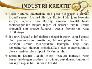Sejak pertama dicetuskan oleh para penggagas ekonomi
kreatif seperti Richard Florida, Daniel Pink, John Howkin
sampai kepada John Hartley, ekonomi kreatif telah
membangunkan negara-negara di seluruh benua untuk
menggali dan mengembangkan potensi kreativitas yang
dimilikinya.
Industri Kreatif didefinisikan sebagai industri yang berasal
dari pemanfaatan kreativitas, keterampilan, dan bakat
individu untuk menciptakan lapangan kerja dan
kesejahteraan dengan menghasilkan dan mengekspoitasi
daya kreasi dan daya cipta individu tersebut.
Ekonomi Kreatif adalah sistem kegiatan manusia yang
berkaitan dengan produksi, distribusi, pertukaran, konsumsi
barang dan jasa hasil industri kreatif.
 