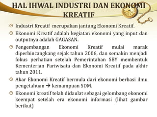Industri Kreatif merupakan jantung Ekonomi Kreatif.
Ekonomi Kreatif adalah kegiatan ekonomi yang input dan
outputnya adalah GAGASAN.
Pengembangan Ekonomi Kreatif mulai marak
diperbincangkang sejak tahun 2006, dan semakin menjadi
fokus perhatian setelah Pemerintahan SBY membentuk
Kementerian Pariwisata dan Ekonomi Kreatif pada akhir
tahun 2011.
Akar Ekonomi Kreatif bermula dari ekonomi berbasi ilmu
pengetahuan  kemampuan SDM.
Ekonomi kreatif telah didaulat sebagai gelombang ekonomi
keempat setelah era ekonomi informasi (lihat gambar
berikut)
 
