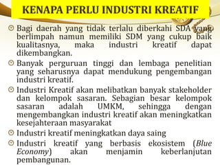 Bagi daerah yang tidak terlalu diberkahi SDA yang
berlimpah namun memiliki SDM yang cukup baik
kualitasnya, maka industri kreatif dapat
dikembangkan.
Banyak perguruan tinggi dan lembaga penelitian
yang seharusnya dapat mendukung pengembangan
industri kreatif.
Industri Kreatif akan melibatkan banyak stakeholder
dan kelompok sasaran. Sebagian besar kelompok
sasaran adalah UMKM, sehingga dengan
mengembangkan industri kreatif akan meningkatkan
kesejahteraan masyarakat
Industri kreatif meningkatkan daya saing
Industri kreatif yang berbasis ekosistem (Blue
Economy) akan menjamin keberlanjutan
pembangunan.
 