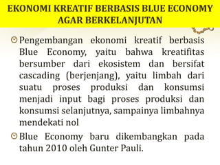 Pengembangan ekonomi kreatif berbasis
Blue Economy, yaitu bahwa kreatifitas
bersumber dari ekosistem dan bersifat
cascading (berjenjang), yaitu limbah dari
suatu proses produksi dan konsumsi
menjadi input bagi proses produksi dan
konsumsi selanjutnya, sampainya limbahnya
mendekati nol
Blue Economy baru dikembangkan pada
tahun 2010 oleh Gunter Pauli.
 