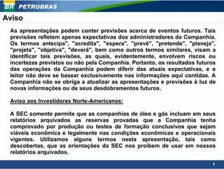 PETROBRAS

Aviso
 As apresentações podem conter previsões acerca de eventos futuros. Tais
 previsões refletem apenas expectativas dos administradores da Companhia.
 Os termos antecipa", "acredita", "espera", "prevê", "pretende", "planeja",
 "projeta", "objetiva", "deverá", bem como outros termos similares, visam a
 identificar tais previsões, as quais, evidentemente, envolvem riscos ou
 incertezas previstos ou não pela Companhia. Portanto, os resultados futuros
 das operações da Companhia podem diferir das atuais expectativas, e o
 leitor não deve se basear exclusivamente nas informações aqui contidas. A
 Companhia não se obriga a atualizar as apresentações e previsões à luz de
 novas informações ou de seus desdobramentos futuros.

 Aviso aos Investidores Norte-Americanos:

 A SEC somente permite que as companhias de óleo e gás incluam em seus
 relatórios arquivados as reservas provadas que a Companhia tenha
 comprovado por produção ou testes de formação conclusivos que sejam
 viáveis econômica e legalmente nas condições econômicas e operacionais
 vigentes. Utilizamos alguns termos nesta apresentação, tais como
 descobertas, que as orientações da SEC nos proíbem de usar em nossos
 relatórios arquivados.

                                                                          1
 