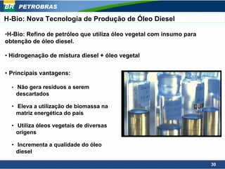 PETROBRAS

H-Bio: Nova Tecnologia de Produção de Óleo Diesel

•H-Bio: Refino de petróleo que utiliza óleo vegetal com insumo para
obtenção de óleo diesel.

• Hidrogenação de mistura diesel + óleo vegetal

• Principais vantagens:

  •   Não gera resíduos a serem
      descartados

  • Eleva a utilização de biomassa na
    matriz energética do país

  • Utiliza óleos vegetais de diversas
    origens

  • Incrementa a qualidade do óleo
    diesel

                                                                      30
 