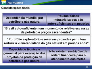 PETROBRAS

Considerações finais

                                      Poucos países
   Dependência mundial por
                                   industrializados são
    petróleo e gás natural
                               auto-suficientes em petróleo
 “Brasil auto-suficiente num momento de relativa escassez
             de petróleo e preços ascendentes”

    “Portifólio exploratório e reservas provadas permitem
  reduzir a vulnerabilidade do gás natural em poucos anos”

    Capacidade técnica e
                                Não existem restrições de
 gerencial para execução dos
                                 ordem financeira para o
   projetos de produção de
                                 atendimento das metas
    petróleo e gás natural
                                                         33
 