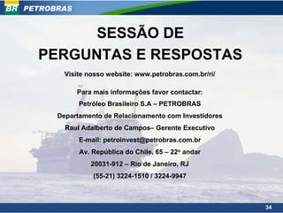 PETROBRAS


        SESSÃO DE
  PERGUNTAS E RESPOSTAS
        Visite nosso website: www.petrobras.com.br/ri/

            Para mais informações favor contactar:
            Petróleo Brasileiro S.A – PETROBRAS
      Departamento de Relacionamento com Investidores
        Raul Adalberto de Campos– Gerente Executivo
            E-mail: petroinvest@petrobras.com.br
            Av. República do Chile, 65 – 22o andar
                20031-912 – Rio de Janeiro, RJ
                (55-21) 3224-1510 / 3224-9947



                                                         34
 