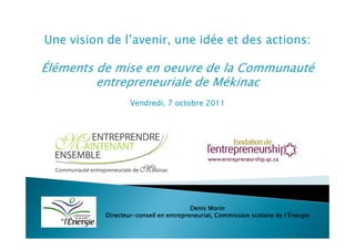 Une vision de l’avenir, une idée et des actions:

Éléments de mise en oeuvre de la Communauté
         entrepreneuriale de Mékinac
                   Vendredi, 7 octobre 2011




                                        Denis Morin
           Directeur-
           Directeur-conseil en entrepreneuriat, Commission scolaire de l’Énergie
 