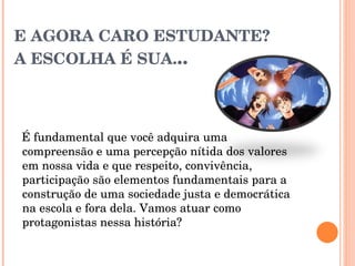 E AGORA CARO ESTUDANTE? A ESCOLHA É SUA. .. É fundamental que você adquira uma compreensão e uma percepção nítida dos valores em nossa vida e que respeito, convivência, participação são elementos fundamentais para a construção de uma sociedade justa e democrática na escola e fora dela. Vamos atuar como protagonistas nessa história? 