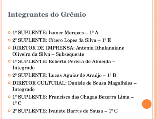 Integrantes do Grêmio 1º SUPLENTE: Izaner Marques – 1º A 2º SUPLENTE: Cícero Lopes da Silva – 1º E DIRETOR DE IMPRENSA: Antonia Ithalanaiane Oliveira da Silva – Subsequente 1º SUPLENTE: Roberta Pereira de Almeida – Integrado 2º SUPLENTE: Lucas Aguiar de Araújo – 1º B DIRETOR CULTURAL: Daniele de Sousa Magalhães – Integrado 1º SUPLENTE: Francisco das Chagas Bezerra Lima – 1º C 2º SUPLENTE: Ivanete Barros de Sousa – 1º C 