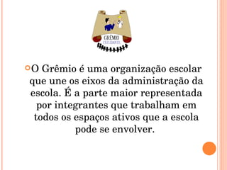 O Grêmio é uma organização escolar que une os eixos da administração da escola. É a parte maior representada por integrantes que trabalham em todos os espaços ativos que a escola pode se envolver.  