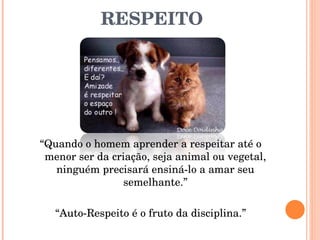 RESPEITO “ Quando o homem aprender a respeitar até o menor ser da criação, seja animal ou vegetal, ninguém precisará ensiná-lo a amar seu semelhante.” “ Auto-Respeito é o fruto da disciplina.” 