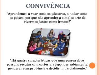 CONVIVÊNCIA “ Aprendemos a voar como os pássaros, a nadar como os peixes, por que não aprender a simples arte de vivermos juntos como irmãos?” “ Há quatro características que uma pessoa deve possuir: escutar com cortesia, responder sabiamente, ponderar com prudência e decidir imparcialmente.” 