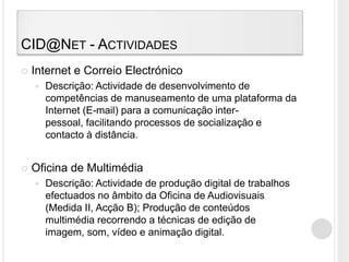 CID@Net - ActividadesInternet e Correio ElectrónicoDescrição: Actividade de desenvolvimento de competências de manuseamento de uma plataforma da Internet (E-mail) para a comunicação inter-pessoal, facilitando processos de socialização e contacto à distância.Oficina de MultimédiaDescrição: Actividade de produção digital de trabalhos efectuados no âmbito da Oficina de Audiovisuais (Medida II, Acção B); Produção de conteúdos multimédia recorrendo a técnicas de edição de imagem, som, vídeo e animação digital.