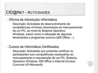 CID@Net - ActividadesOficina de Introdução InformáticaDescrição: Actividade de desenvolvimento de competências mínimas necessárias ao manuseamento de um PC, ao nível do Sistema Operativo Windows, assim como a utilização de algumas ferramentas e programas comuns (MS Office…).Cursos de Informática CertificadosDescrição: Actividade que pretende certificar os participantes com competências necessárias ao manuseamento e manutenção de um PC, Sistema Operativo Windows, MS Office e Internet (Cursos Currículo UP-Microsoft).