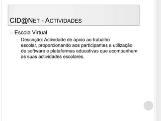 CID@Net - ActividadesEscola VirtualDescrição: Actividade de apoio ao trabalho escolar, proporcionando aos participantes a utilização de software e plataformas educativas que acompanhem as suas actividades escolares.