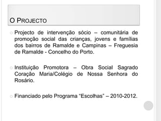 O ProjectoProjecto de intervenção sócio – comunitária de promoção social das crianças, jovens e famílias dos bairros de Ramalde e Campinas – Freguesia de Ramalde - Concelho do Porto.Instituição Promotora – Obra Social Sagrado Coração Maria/Colégio de Nossa Senhora do Rosário.Financiado pelo Programa “Escolhas” – 2010-2012.