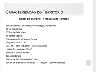 Caracterização do TerritórioConcelho do Porto – Freguesia de RamaldeZona ocidental – boavista, circunvalação, matosinhos50 mil habitantes30% entre 0-24 anos11 bairros sociaisForte contraste sócio-económicoFreguesia rural – 1900Sec. XX – zona industrial – têxtil/metalurgiaHabitação operária – “ilhas” 1960/70 – bairros sociaisZona residencialSector terciário/indústria da “noite”Bairros de Ramalde/Campinas – 1172 fogos – 5000 habitantes