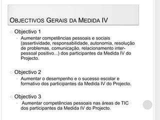 Objectivos Gerais da Medida IVObjectivo 1Aumentar competências pessoais e sociais (assertividade, responsabilidade, autonomia, resolução de problemas, comunicação, relacionamento inter-pessoal positivo...) dos participantes da Medida IV do Projecto.Objectivo 2Aumentar o desempenho e o sucesso escolar e formativo dos participantes da Medida IV do Projecto.Objectivo 3 Aumentar competências pessoais nas áreas de TIC dos participantes da Medida IV do Projecto.