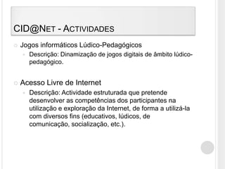 CID@Net - ActividadesJogos informáticos Lúdico-PedagógicosDescrição: Dinamização de jogos digitais de âmbito lúdico-pedagógico.Acesso Livre de InternetDescrição: Actividade estruturada que pretende desenvolver as competências dos participantes na utilização e exploração da Internet, de forma a utilizá-la com diversos fins (educativos, lúdicos, de comunicação, socialização, etc.).