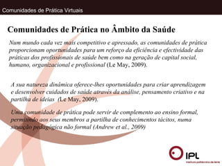 Comunidades de Prática Virtuais Comunidades de Prática no Âmbito da Saúde Num mundo cada vez mais competitivo e apressado, as comunidades de prática proporcionam oportunidades para um reforço da eficiência e efectividade das práticas dos profissionais de saúde bem como na geração de capital social, humano, organizacional e profissional  (Le May, 2009). A sua natureza dinâmica oferece-lhes oportunidades para criar aprendizagem e desenvolver cuidados de saúde através da análise, pensamento criativo e na partilha de ideias  ( Le May, 2009). Uma comunidade de prática pode servir de complemento ao ensino formal, permitindo aos seus membros a partilha de conhecimentos tácitos, numa situação pedagógica não formal (Andrew et al., 2009) 