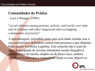 Comunidades de Prática Virtuais Lave e Wenger  (1991) Comunidades de Prática “ set of relations among persons, activity, and world, over time and in relation with other tangencial and overlapping communities of practice ” A aprendizagem, entendida como uma actividade situada, tem a sua característica definidora central num processo a que chamam Participação Periférica Legitima. Este conceito não é mais do que a participação de novatos (elementos recém chegados à comunidade) em tarefas simples ou de baixo risco, embora significativas para que a comunidade atinja os seus objectivos.  