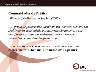 Comunidades de Prática Virtuais Wenger , McDermott e Snyder  (2002) Comunidades de Prática (…) grupo de pessoas que partilham um interesse comum, um problema, ou uma paixão por determinado assunto, e que aprofundam os seus conhecimentos sobre o mesmo interagindo entre si ao longo do tempo.  Estas comunidades encontram-se estruturadas em torno de três pilares:  o domínio , a  comunidade  e a  prática . 