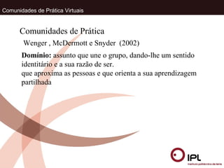Comunidades de Prática Virtuais Wenger , McDermott e Snyder  (2002) Comunidades de Prática Domínio:  assunto que une o grupo, dando-lhe um sentido identitário e a sua razão de ser.  que aproxima as pessoas e que orienta a sua aprendizagem partilhada 
