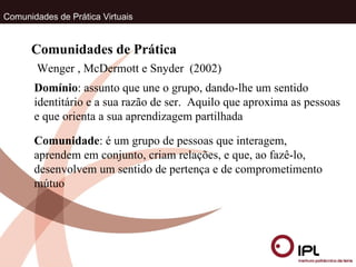 Comunidades de Prática Virtuais Wenger , McDermott e Snyder  (2002) Comunidades de Prática Domínio : assunto que une o grupo, dando-lhe um sentido identitário e a sua razão de ser.  Aquilo que aproxima as pessoas e que orienta a sua aprendizagem partilhada Comunidade : é um grupo de pessoas que interagem, aprendem em conjunto, criam relações, e que, ao fazê-lo, desenvolvem um sentido de pertença e de comprometimento mútuo 