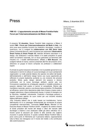 Press Milano, 2 dicembre 2015
FIMI 4.0 – L’appuntamento annuale di Messe Frankfurt Italia
Forum per l’internazionalizzazione del Made in Italy
Daniela Calvenzani
Greta Moretto
Tel. +39 02 880778.1
Fax + 39 02 72008053
daniela.calvenzani@italy.messefrankfurt.com
greta.moretto@italy.messefrankfurt.com
www.messefrankfurtitalia.it
Il prossimo 10 dicembre, Messe Frankfurt Italia organizza a Milano il
quarto FIMI - Forum per l’Internazionalizzazione del Made in Italy, che
avrà come tema portante l’incontro tra creatività e tecnologia. L’evento di
quest’anno, che si svolgerà in collaborazione con Elle Decor Italia
presso l’Università Bocconi, sarà l’occasione per presentare l’Osservatorio
Smart Factory & Smart People 4.0, dedicato all’interior decoration e al
design, che analizzerà il mercato italiano e le realtà produttive di questi
settori sul territorio nazionale, con un focus particolare sul fenomeno dell’
industrie 4.0. I risultati dell’Osservatorio, affidato a SDA Bocconi, che
svolgerà l’attività di ricerca, saranno presentati alla fine del prossimo anno,
attraverso un gruppo di lavoro composto da professori e collaboratori
esperti.
È arrivata la quarta rivoluzione industriale e non è possibile ignorarne le sue
implicazioni in termini di utilizzo di nuove tecnologie e di nuovi cambiamenti
organizzativi. Le molte aziende italiane che operano nei settori del tessile,
dell’arredamento e dell’interior design hanno una nuova opportunità per
rafforzare la propria leadership puntando su una revisione dei processi
produttivi. Moda, gusto, design: elementi che possono e devono
confrontarsi con le nuove tecnologie abilitanti, perché solo con
l'innovazione supportata da un'adeguata capacità e modalità produttiva si
possono ottenere frutti positivi in termini di competitività. Ritorno alla
manifattura nazionale, grazie a una diversa logica produttiva. Più flessibilità
ed efficienza, quindi minor dipendenza dalla mano d'opera a basso costo e
maggior attenzione a figure professionali diverse, in grado di interagire con
le macchine, installarle, manutenerle. Creatività e tecnologia possono e
devono convivere agendo da nuovi motori per una vincente industria
italiana dell'interior design.
«Per l’industria italiana che è molto basata sul manifatturiero, l’arrivo
dell’Industrie 4.0 è un passaggio fondamentale per accrescere la propria
competitività internazionale», commenta Detlef Braun, Member of the
Executive Board di Messe Frankfurt GmbH. «Vogliamo far sedere insieme
al tavolo produttori del mondo del design e attori del mercato delle
tecnologie e insieme a loro analizzare realtà già attive nell’ottica 4.0 e
trovare quindi la soluzione per aiutare le altre aziende che vogliono
muoversi in questa direzione. In questo contesto Messe Frankfurt Italia si
pone come punto di riferimento per il panorama italiano, rappresentando
tutta la filiera che interagisce con il mondo del mobile e che contribuisce
alla customizzazione»
 