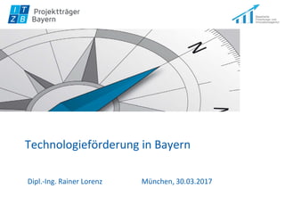 Technologieförderung in Bayern
Dipl.-Ing. Rainer Lorenz München, 30.03.2017
 