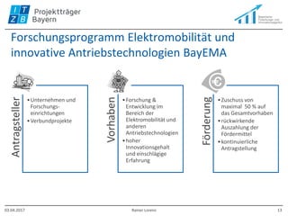 Forschungsprogramm Elektromobilität und
innovative Antriebstechnologien BayEMA
Antragsteller
•Unternehmen und
Forschungs-
einrichtungen
•Verbundprojekte
Vorhaben
•Forschung &
Entwicklung im
Bereich der
Elektromobilität und
anderen
Antriebstechnologien
•hoher
Innovationsgehalt
und einschlägige
Erfahrung
Förderung
•Zuschuss von
maximal 50 % auf
das Gesamtvorhaben
•rückwirkende
Auszahlung der
Fördermittel
•kontinuierliche
Antragstellung
03.04.2017 Rainer Lorenz 13
 