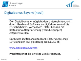 Digitalbonus Bayern (neu!)
Der Digitalbonus ermöglicht den Unternehmen, sich
durch Hard- und Software zu digitalisieren und die
IT-Sicherheit zu verbessern. Dafür können die
Kosten für Auftragsforschung (Fremdleistungen)
gefördert werden.
Es gibt den Digitalbonus standard (Förderung bis max.
10T€) und den Plus (Förderung bis max. 50 T€)
www.digitalbonus.bayern
Projektträger ist die jeweilige Bezirksregierung.
03.04.2017 Rainer Lorenz 21
 