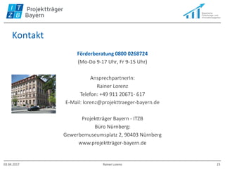 Kontakt
Förderberatung 0800 0268724
(Mo-Do 9-17 Uhr, Fr 9-15 Uhr)
AnsprechpartnerIn:
Rainer Lorenz
Telefon: +49 911 20671- 617
E-Mail: lorenz@projekttraeger-bayern.de
Projektträger Bayern - ITZB
Büro Nürnberg:
Gewerbemuseumsplatz 2, 90403 Nürnberg
www.projektträger-bayern.de
03.04.2017 Rainer Lorenz 23
 