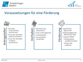 Voraussetzungen für eine Förderung
Antragsteller
•Gründer,
Unternehmen,
Hochschulen
•muss das Vorhaben
selbst durchführen
•muss das Vorhaben
in Bayern
durchführen
Vorhaben
•technisch neu
(Gutachten)
•noch nicht begonnen
•risikobehaftet
•wirtschaftlich
verwertbar
Förderung
•gesicherter
Eigenanteil
•Notwendigkeit der
öffentlichen Hilfe
•„Bayern-Effekt“
•Arbeitsplätze
schaffen/erhalten
•Know-how
aufbauen
03.04.2017 Rainer Lorenz 6
 