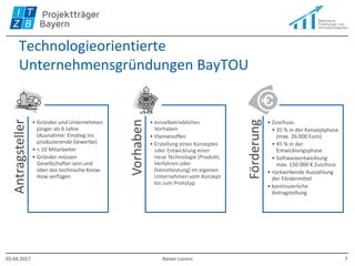 Technologieorientierte
Unternehmensgründungen BayTOU
Antragsteller
• Gründer und Unternehmen
jünger als 6 Jahre
(Ausnahme: Einstieg ins
produzierende Gewerbe)
• < 10 Mitarbeiter
• Gründer müssen
Gesellschafter sein und
über das technische Know-
How verfügen
Vorhaben
• einzelbetriebliches
Vorhaben
• themenoffen
• Erstellung eines Konzeptes
oder Entwicklung einer
neue Technologie (Produkt,
Verfahren oder
Dienstleistung) im eigenen
Unternehmen vom Konzept
bis zum Prototyp
Förderung
• Zuschuss:
• 35 % in der Konzeptphase
(max. 26.000 Euro)
• 45 % in der
Entwicklungsphase
• Softwareentwicklung:
max. 150.000 € Zuschuss
• rückwirkende Auszahlung
der Fördermittel
• kontinuierliche
Antragstellung
03.04.2017 Rainer Lorenz 7
 