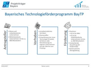 Bayerisches Technologieförderprogramm BayTP
Antragsteller
• Kleine und
mittelständische
Unternehmen
• Mittelständische
Unternehmen mit bis zu
400 Mitarbeitern
Vorhaben
• einzelbetriebliches
Vorhaben
• themenoffen
• Entwicklung einer neue
Technologie (Produkt,
Verfahren oder
Dienstleistung) im
eigenen Unternehmen
von der Idee bis zum
Prototyp
Förderung
• Zuschuss:
• 35 % für KMU
• 25 % für
mittelständische
Unternehmen mit bis
zu 400 Mitarbeitern
• rückwirkende
Auszahlung der
Fördermittel
• kontinuierliche
Antragstellung
03.04.2017 Rainer Lorenz 8
 