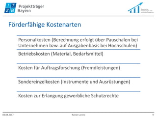 Förderfähige Kostenarten
Personalkosten (Berechnung erfolgt über Pauschalen bei
Unternehmen bzw. auf Ausgabenbasis bei Hochschulen)
Betriebskosten (Material, Bedarfsmittel)
Kosten für Auftragsforschung (Fremdleistungen)
Sondereinzelkosten (Instrumente und Ausrüstungen)
Kosten zur Erlangung gewerbliche Schutzrechte
03.04.2017 Rainer Lorenz 9
 