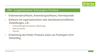 13www.foerderbar.de
ZIM – Ausgeschlossene Technologien/Produkte
• Endanwendersoftware, Anwendungssoftware, Internetportale
• Software mit organisatorischen oder betriebswirtschaftlichen
Zielstellungen, z.B.:
• Content-Management-Systeme, Mobile Apps
• SaaS als solches
• Payment
• Entwicklung des finalen Produkts sowie von Prototypen nicht
förderfähig
 